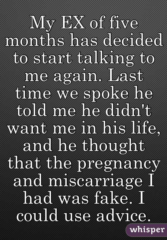 My EX of five months has decided to start talking to me again. Last time we spoke he told me he didn't want me in his life, and he thought that the pregnancy and miscarriage I had was fake. I could use advice.