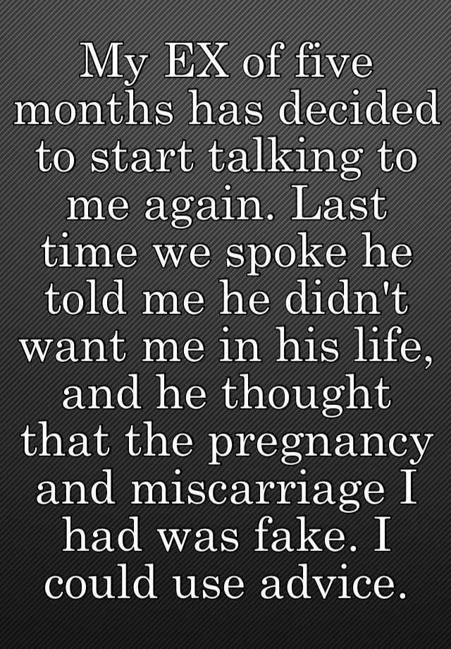 My EX of five months has decided to start talking to me again. Last time we spoke he told me he didn't want me in his life, and he thought that the pregnancy and miscarriage I had was fake. I could use advice.