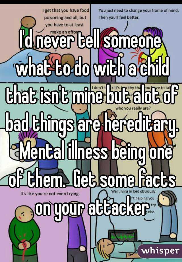 I'd never tell someone what to do with a child that isn't mine but alot of bad things are hereditary.   Mental illness being one of them.  Get some facts on your attacker