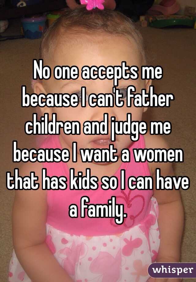 No one accepts me because I can't father children and judge me because I want a women that has kids so I can have a family. 