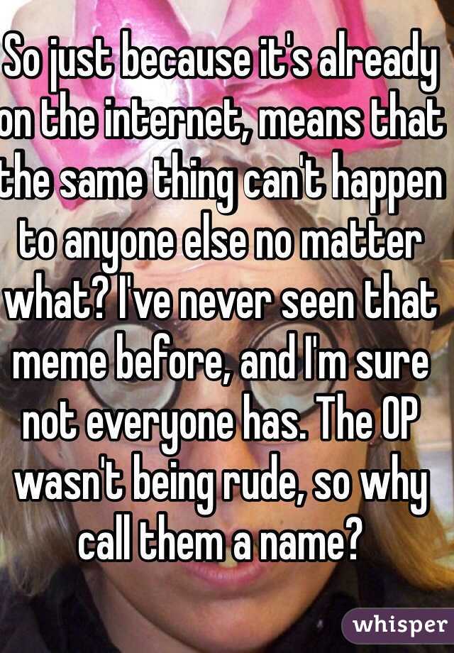 So just because it's already on the internet, means that the same thing can't happen to anyone else no matter what? I've never seen that meme before, and I'm sure not everyone has. The OP wasn't being rude, so why call them a name?