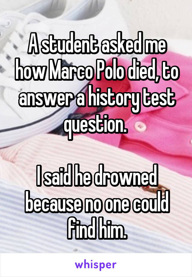 A student asked me how Marco Polo died, to answer a history test question. 
  
I said he drowned because no one could find him.