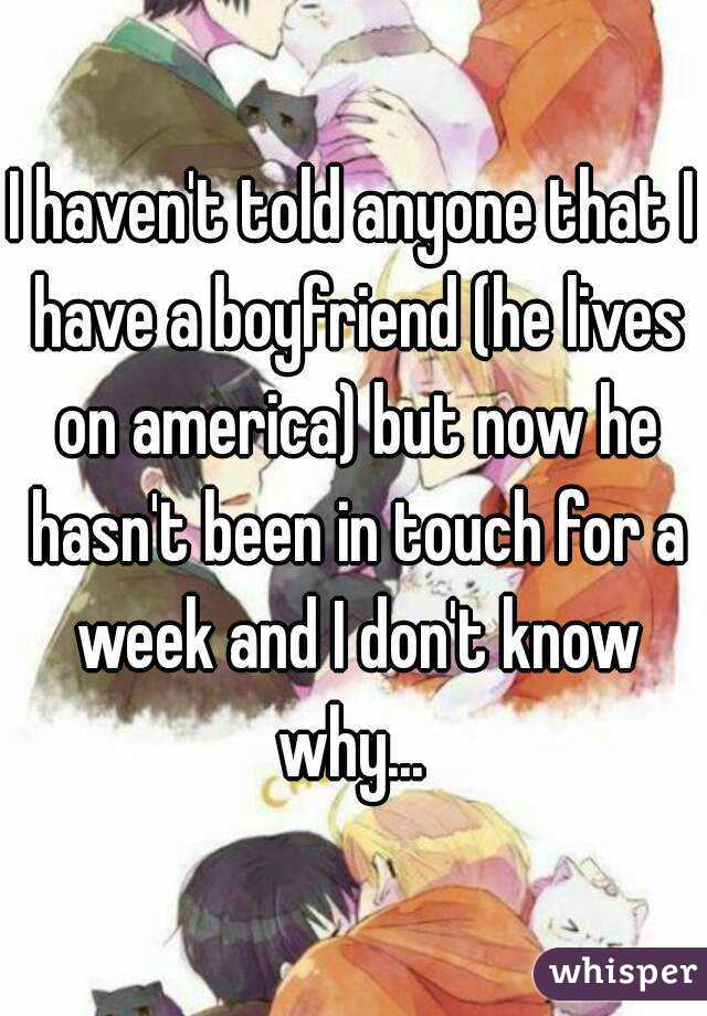 I haven't told anyone that I have a boyfriend (he lives on america) but now he hasn't been in touch for a week and I don't know why... 