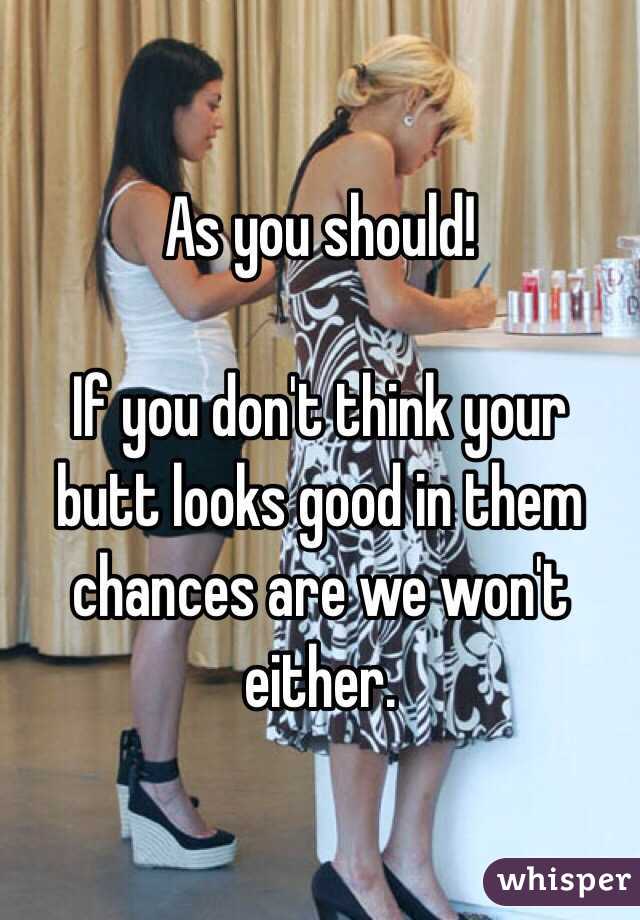 As you should! 

If you don't think your butt looks good in them chances are we won't either. 