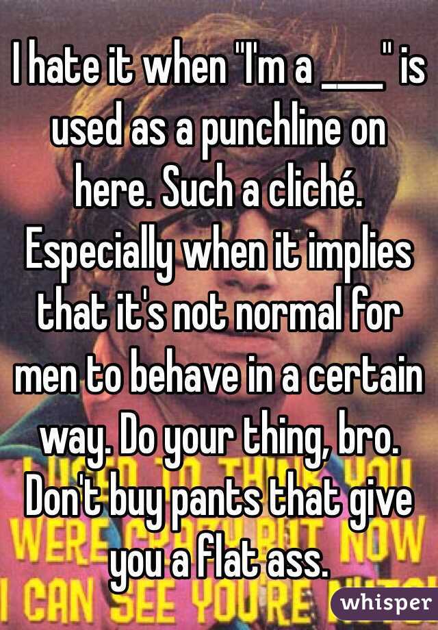 I hate it when "I'm a ____" is used as a punchline on here. Such a cliché. Especially when it implies that it's not normal for men to behave in a certain way. Do your thing, bro. Don't buy pants that give you a flat ass.