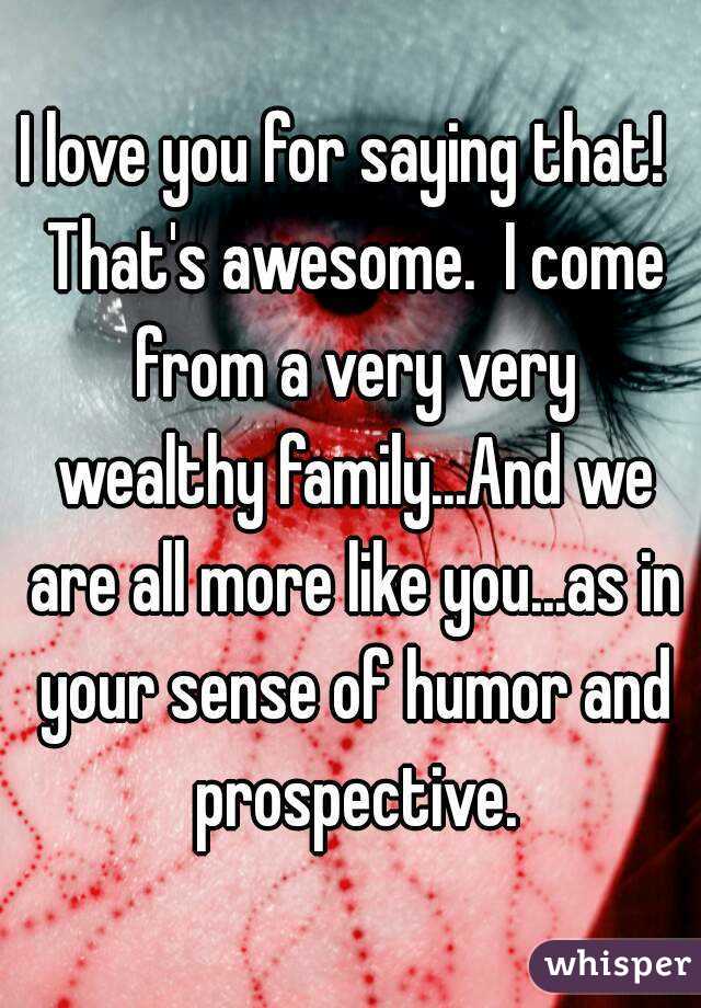 I love you for saying that!  That's awesome.  I come from a very very wealthy family...And we are all more like you...as in your sense of humor and prospective.