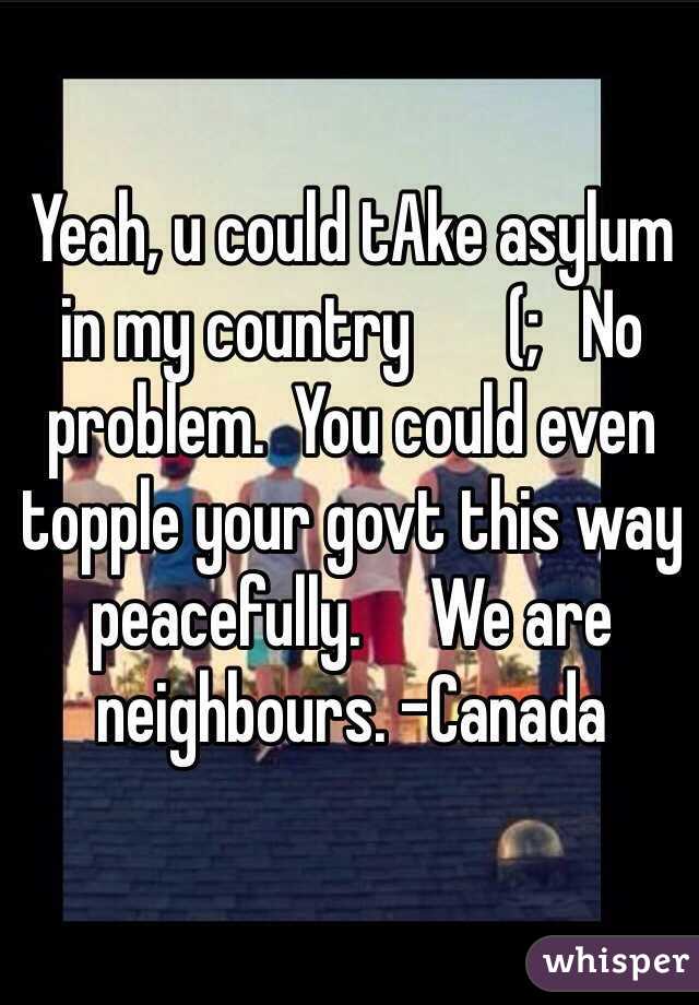 Yeah, u could tAke asylum in my country       (;   No problem.  You could even topple your govt this way peacefully.     We are neighbours. -Canada
