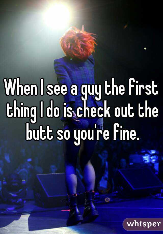 When I see a guy the first thing I do is check out the butt so you're fine.