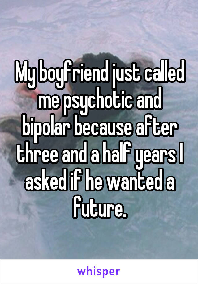 My boyfriend just called me psychotic and bipolar because after three and a half years I asked if he wanted a future.