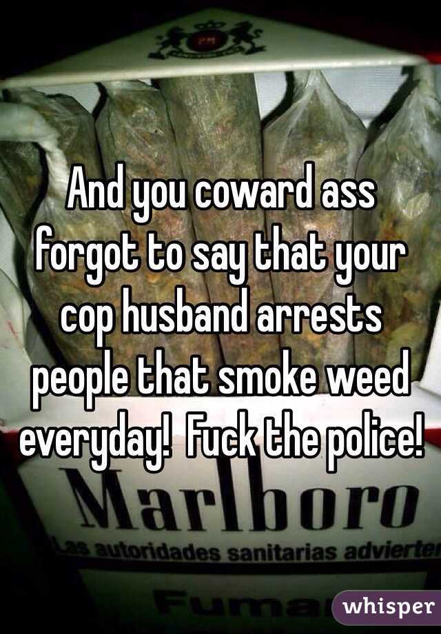 And you coward ass forgot to say that your cop husband arrests people that smoke weed everyday!  Fuck the police!
