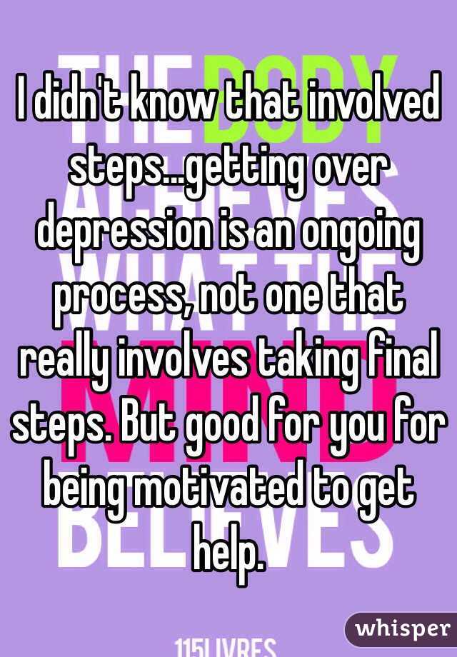 I didn't know that involved steps...getting over depression is an ongoing process, not one that really involves taking final steps. But good for you for being motivated to get help.