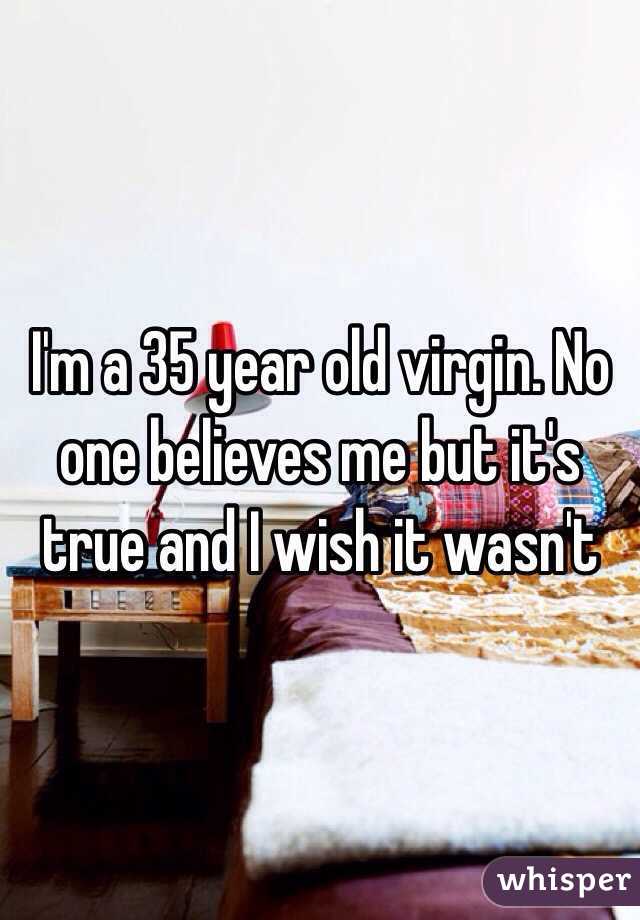 I'm a 35 year old virgin. No one believes me but it's true and I wish it wasn't 