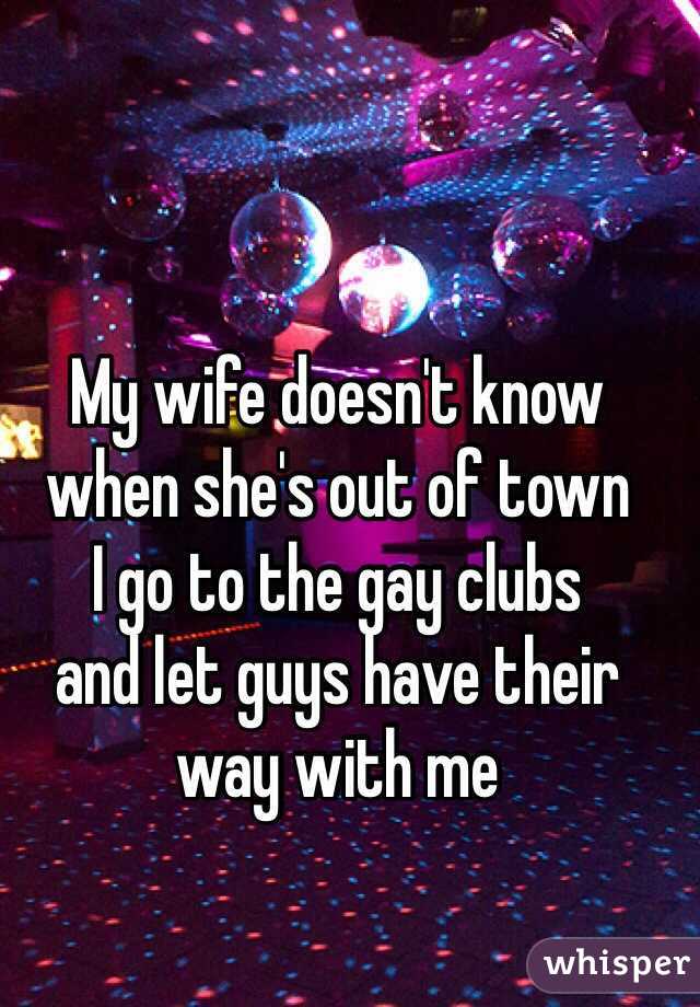 My wife doesn't know 
when she's out of town 
I go to the gay clubs 
and let guys have their 
way with me