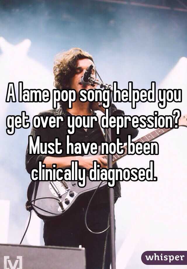 A lame pop song helped you get over your depression? Must have not been clinically diagnosed.  