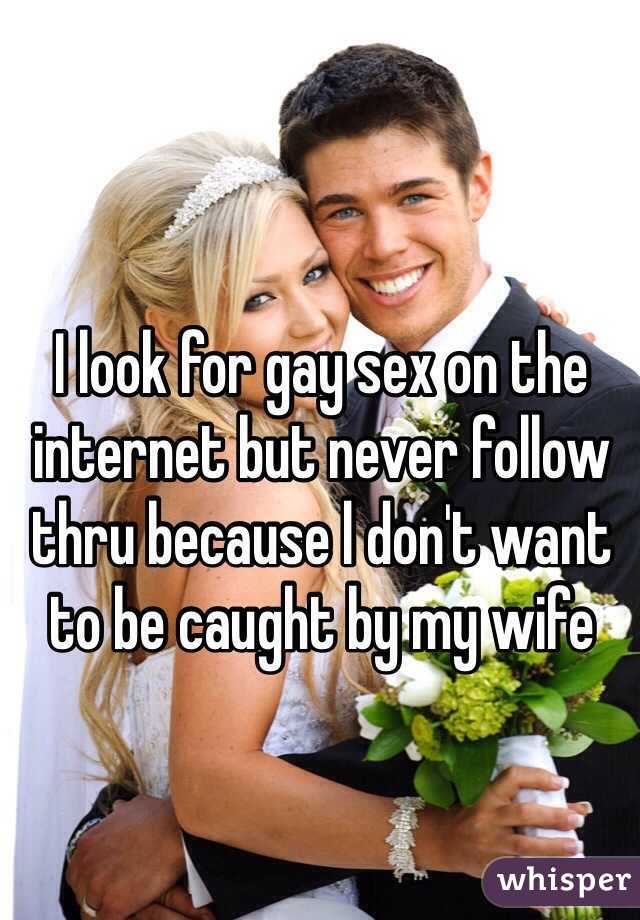 I look for gay sex on the internet but never follow thru because l don't want to be caught by my wife