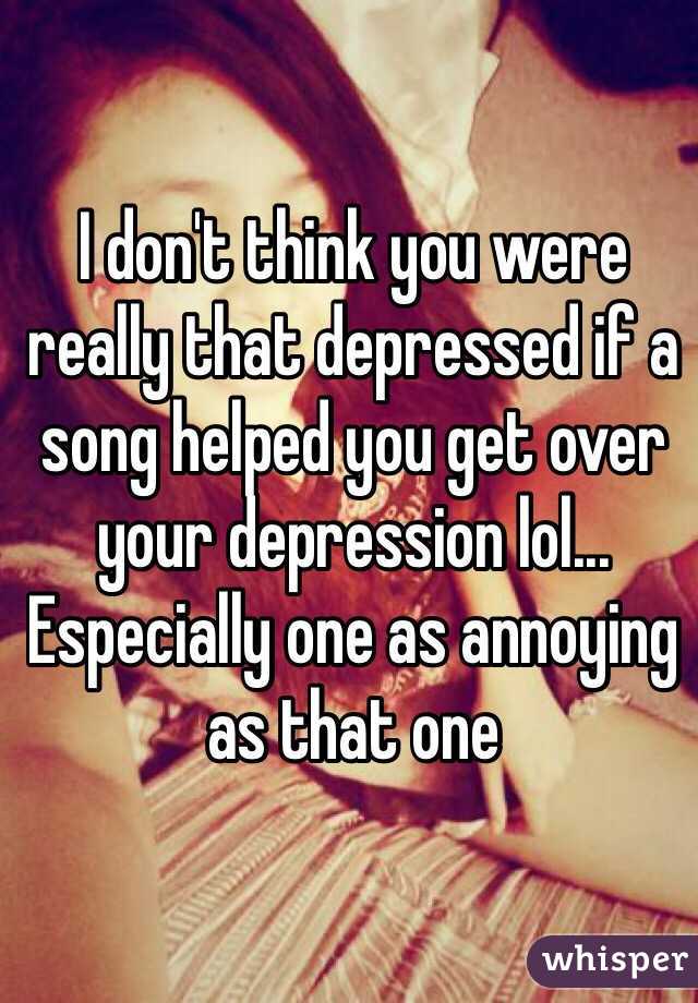I don't think you were really that depressed if a song helped you get over your depression lol... 
Especially one as annoying as that one 