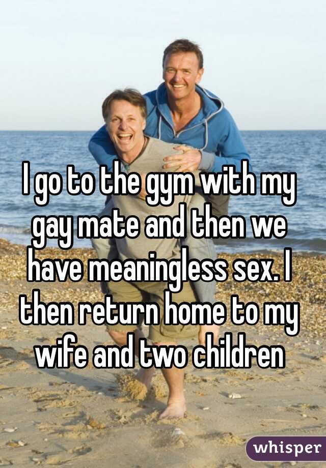 I go to the gym with my 
gay mate and then we 
have meaningless sex. I then return home to my wife and two children