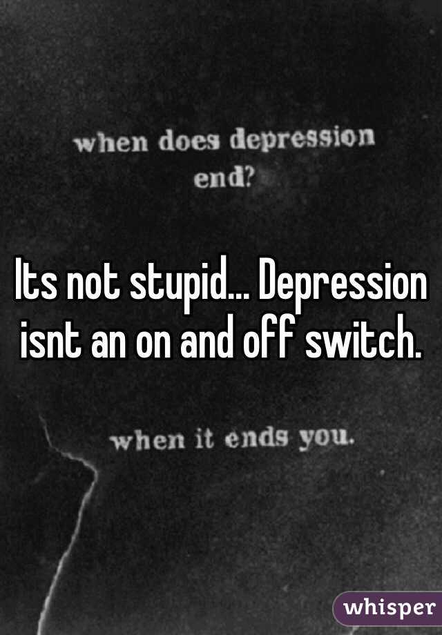 Its not stupid... Depression isnt an on and off switch. 