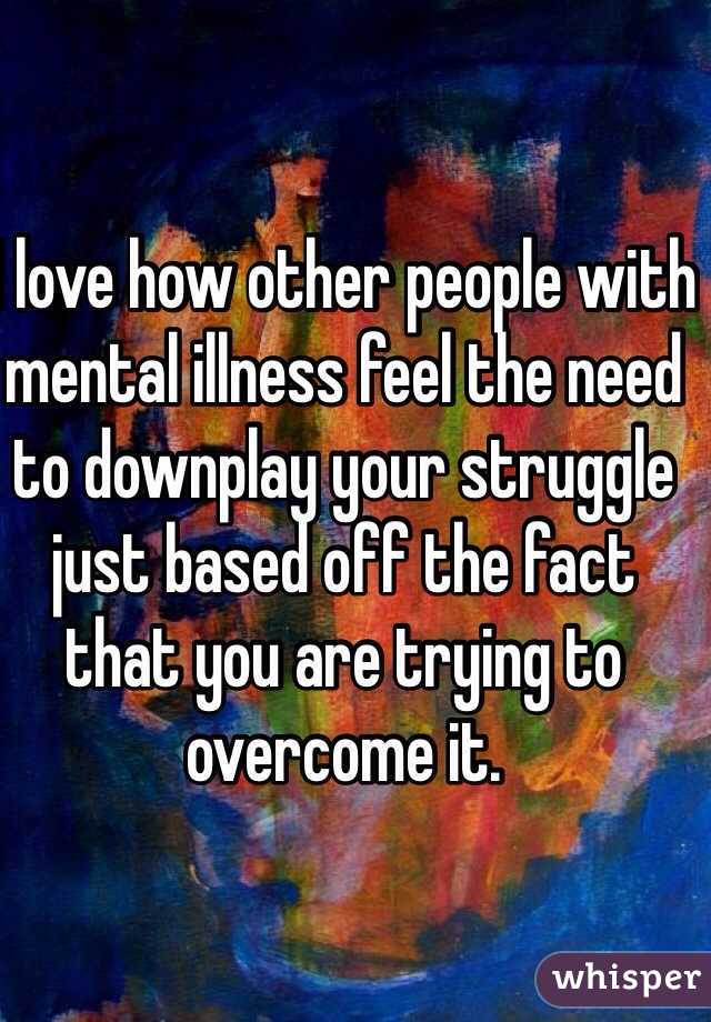 I love how other people with mental illness feel the need to downplay your struggle just based off the fact that you are trying to overcome it.