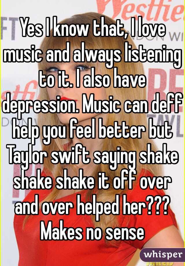 Yes I know that, I love music and always listening to it. I also have depression. Music can deff help you feel better but Taylor swift saying shake shake shake it off over and over helped her??? Makes no sense   