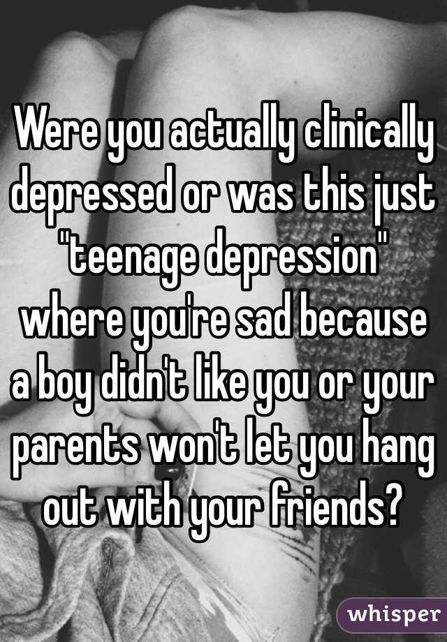 Were you actually clinically depressed or was this just "teenage depression" where you're sad because a boy didn't like you or your parents won't let you hang out with your friends?