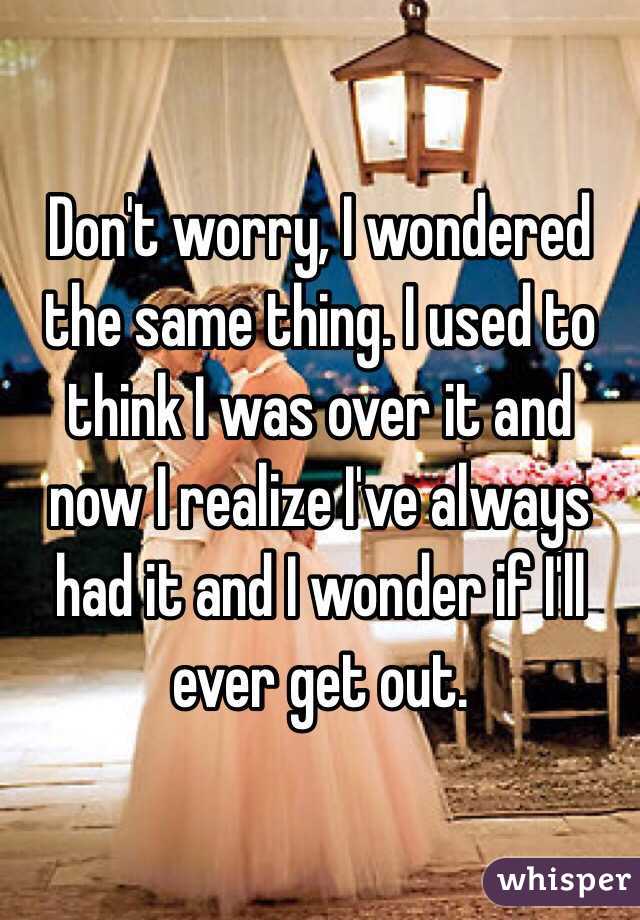 Don't worry, I wondered the same thing. I used to think I was over it and now I realize I've always had it and I wonder if I'll ever get out.