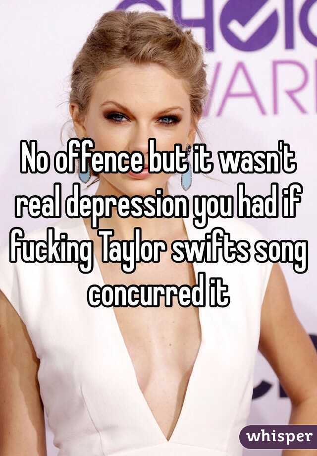 No offence but it wasn't real depression you had if fucking Taylor swifts song concurred it   