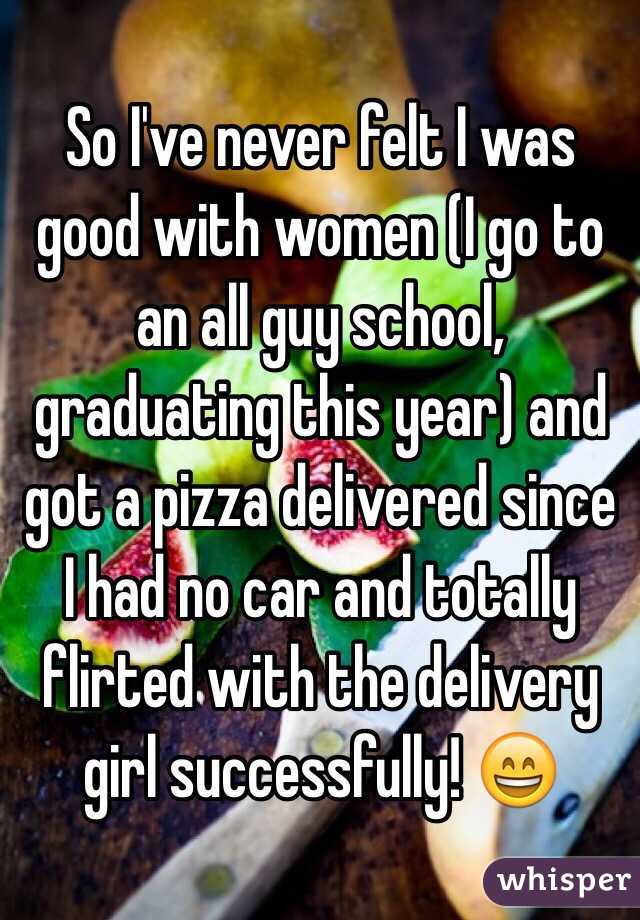 So I've never felt I was good with women (I go to an all guy school, graduating this year) and got a pizza delivered since I had no car and totally flirted with the delivery girl successfully! 😄