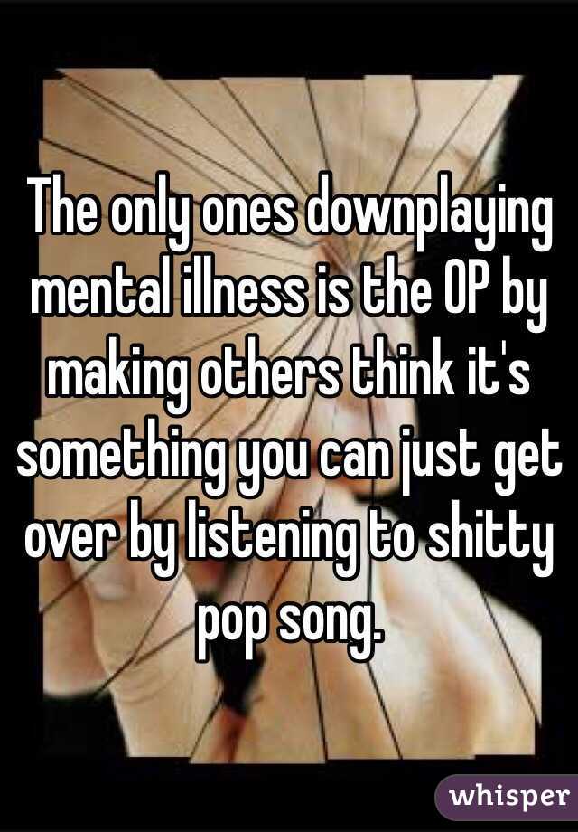 The only ones downplaying mental illness is the OP by making others think it's something you can just get over by listening to shitty pop song.