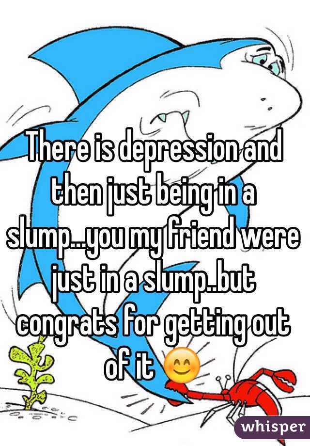There is depression and then just being in a slump...you my friend were just in a slump..but congrats for getting out of it 😊