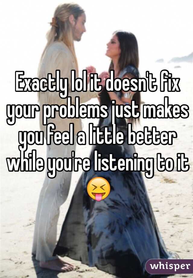 Exactly lol it doesn't fix your problems just makes you feel a little better while you're listening to it 😝
