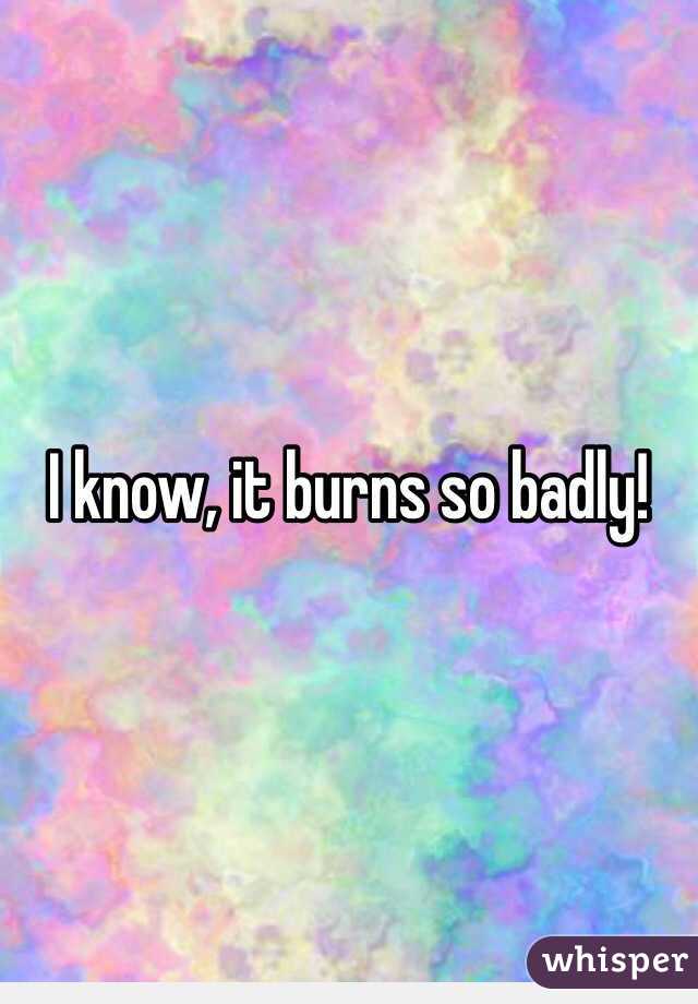 I know, it burns so badly!