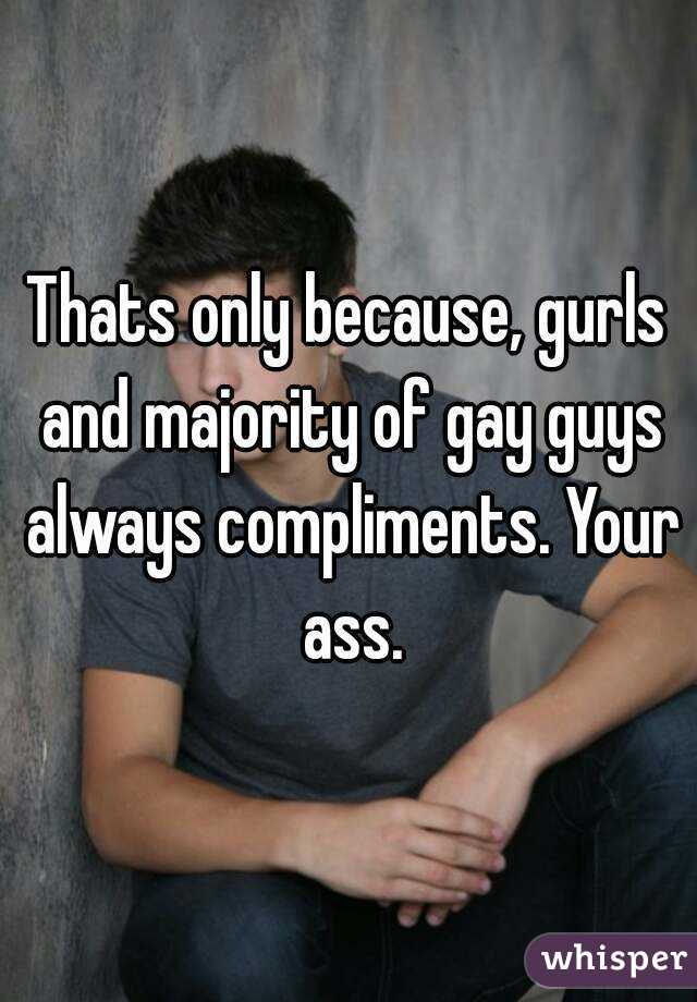 Thats only because, gurls and majority of gay guys always compliments. Your ass.