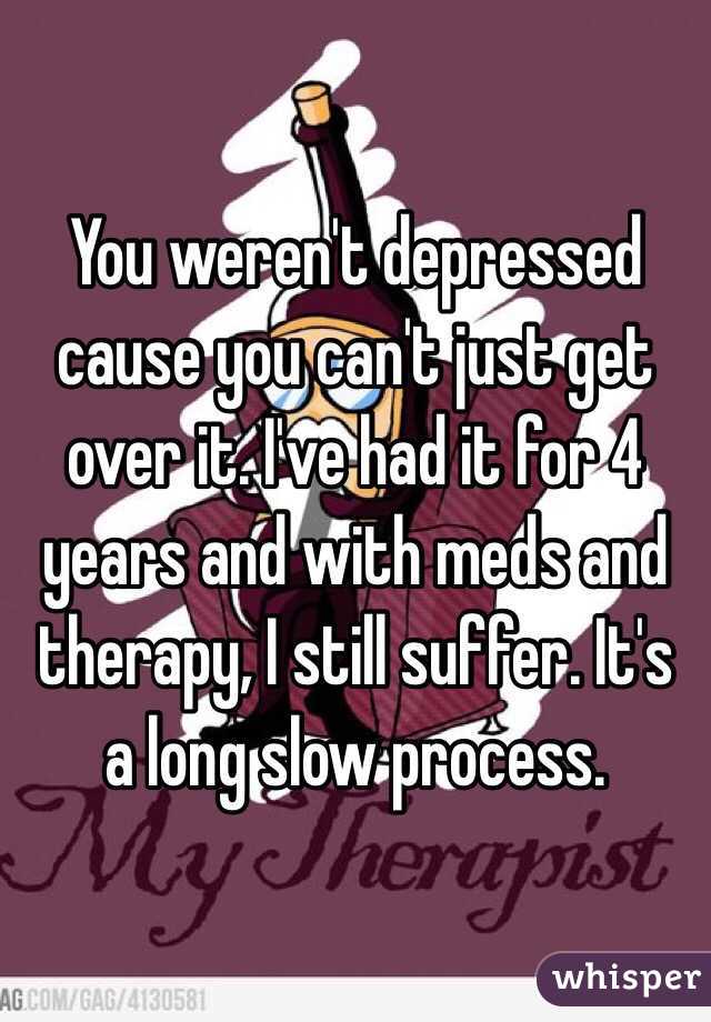 You weren't depressed cause you can't just get over it. I've had it for 4 years and with meds and therapy, I still suffer. It's a long slow process. 