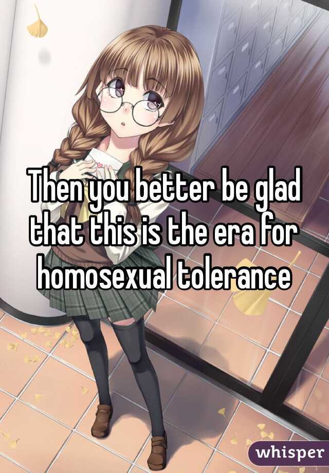 Then you better be glad that this is the era for homosexual tolerance 