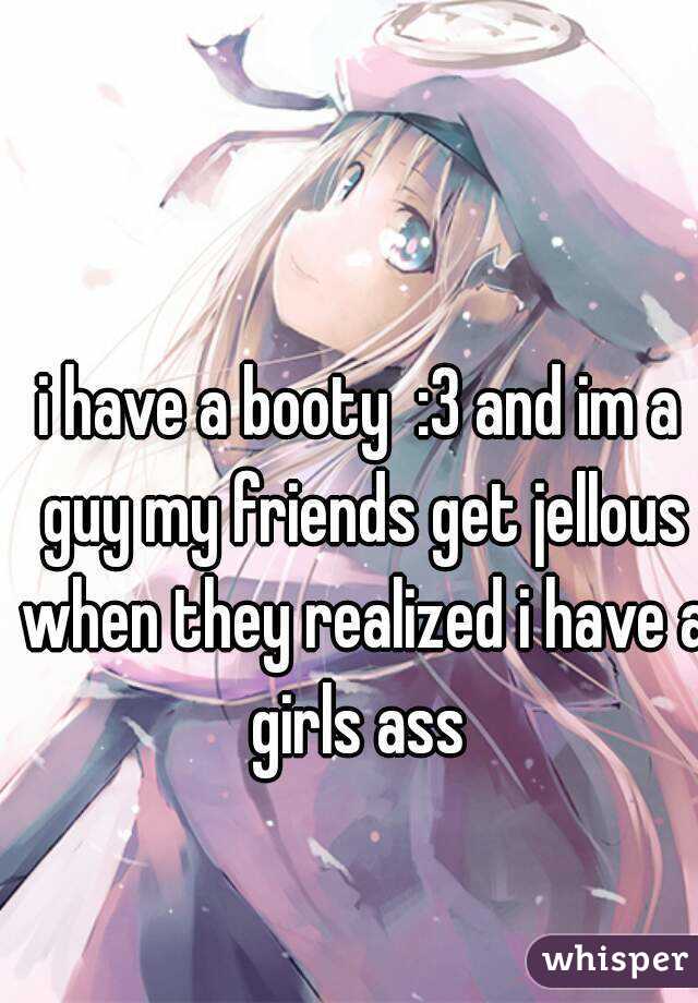 i have a booty  :3 and im a guy my friends get jellous when they realized i have a girls ass 