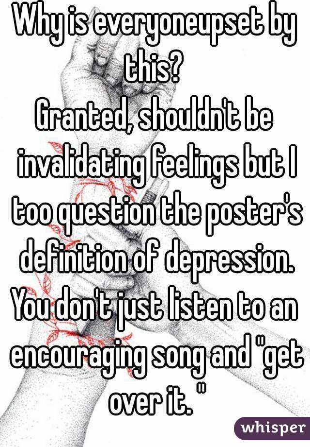 Why is everyoneupset by this? 
Granted, shouldn't be invalidating feelings but I too question the poster's definition of depression.
You don't just listen to an encouraging song and "get over it. "