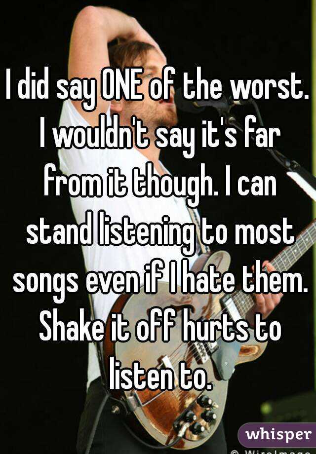 I did say ONE of the worst. I wouldn't say it's far from it though. I can stand listening to most songs even if I hate them. Shake it off hurts to listen to.