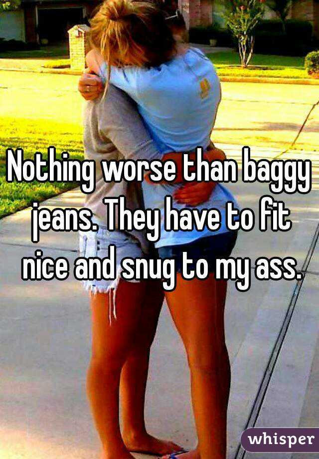 Nothing worse than baggy jeans. They have to fit nice and snug to my ass.