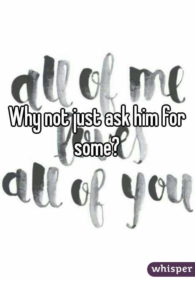 Why not just ask him for some? 