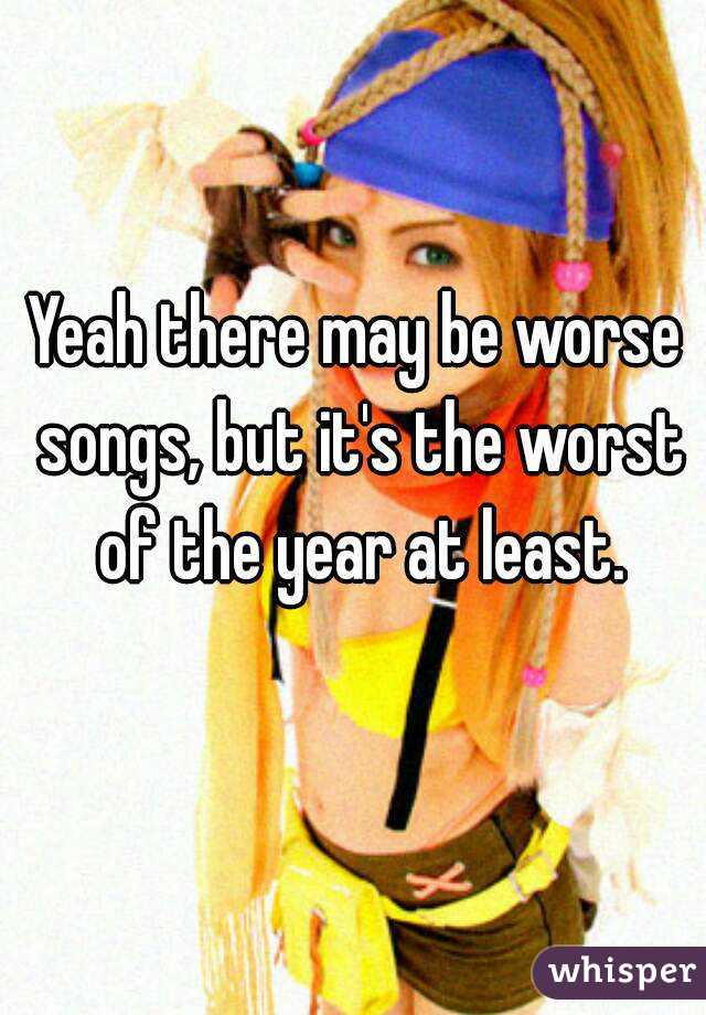 Yeah there may be worse songs, but it's the worst of the year at least.