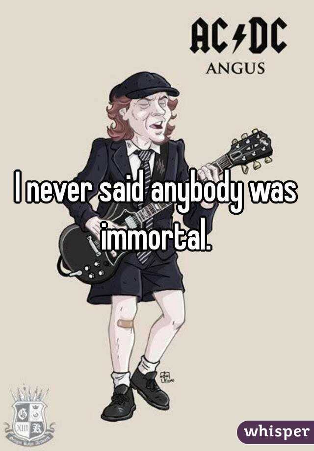I never said anybody was immortal. 