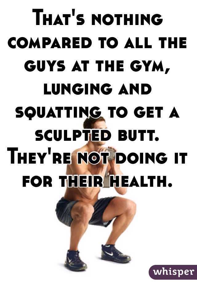 That's nothing compared to all the guys at the gym, lunging and squatting to get a sculpted butt. They're not doing it for their health. 