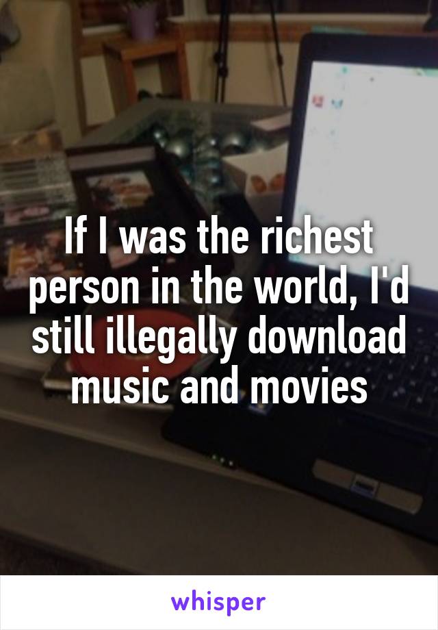 If I was the richest person in the world, I'd still illegally download music and movies