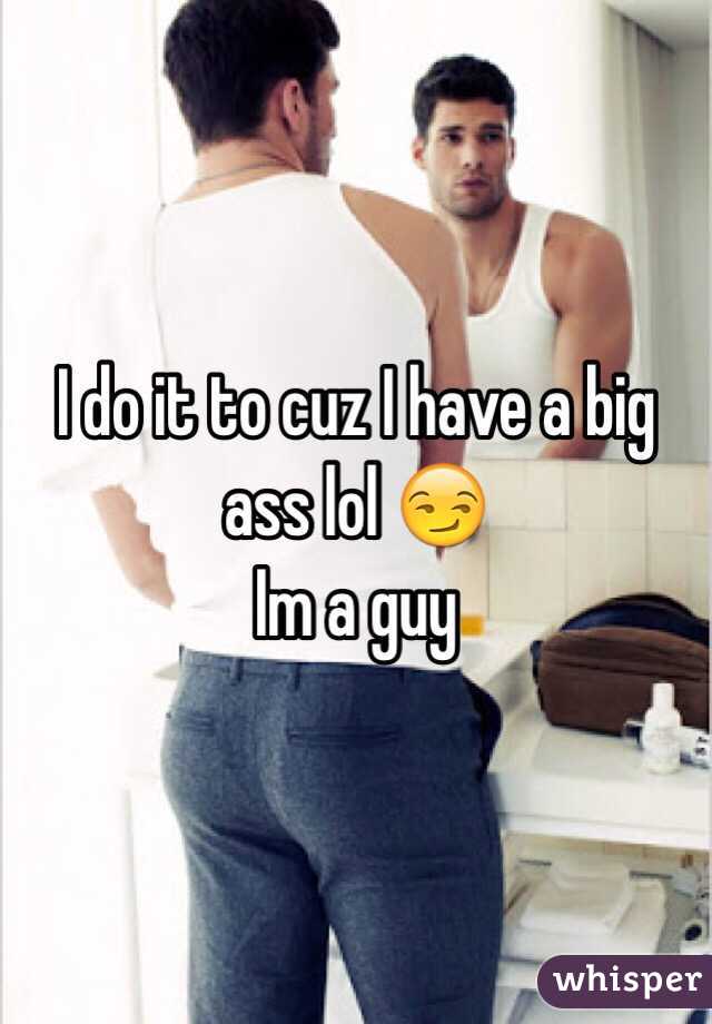 I do it to cuz I have a big ass lol 😏
Im a guy
