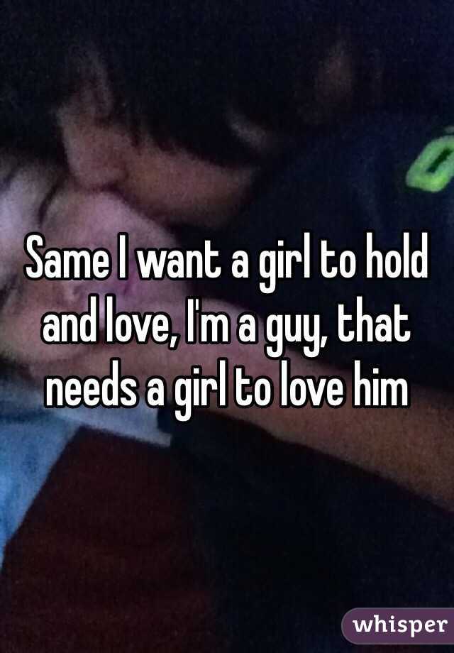Same I want a girl to hold and love, I'm a guy, that needs a girl to love him