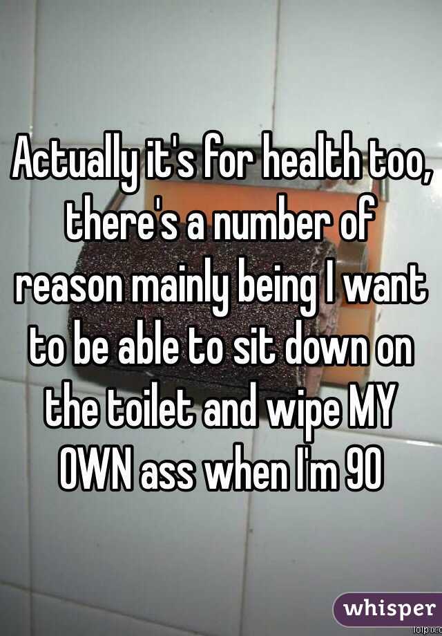 Actually it's for health too, there's a number of reason mainly being I want to be able to sit down on the toilet and wipe MY OWN ass when I'm 90