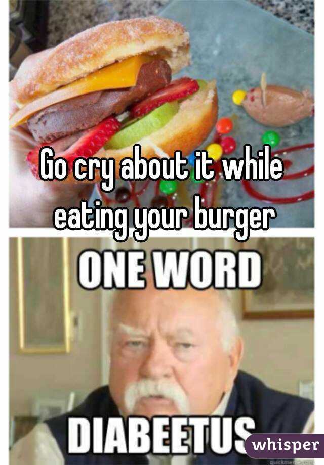 Go cry about it while eating your burger