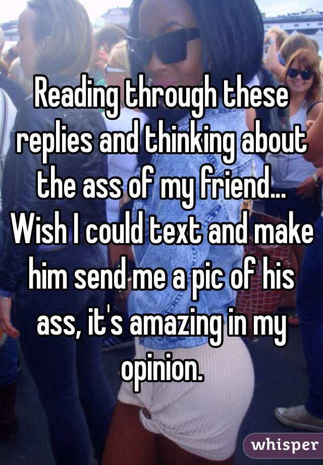 Reading through these replies and thinking about the ass of my friend... Wish I could text and make him send me a pic of his ass, it's amazing in my opinion.