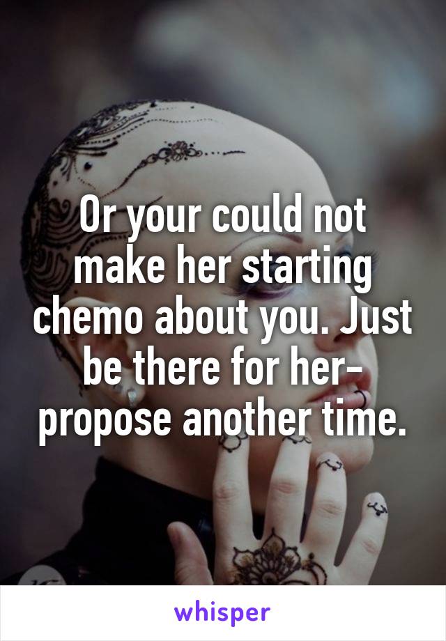 Or your could not make her starting chemo about you. Just be there for her- propose another time.